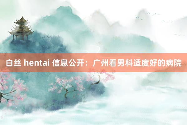 白丝 hentai 信息公开：广州看男科适度好的病院