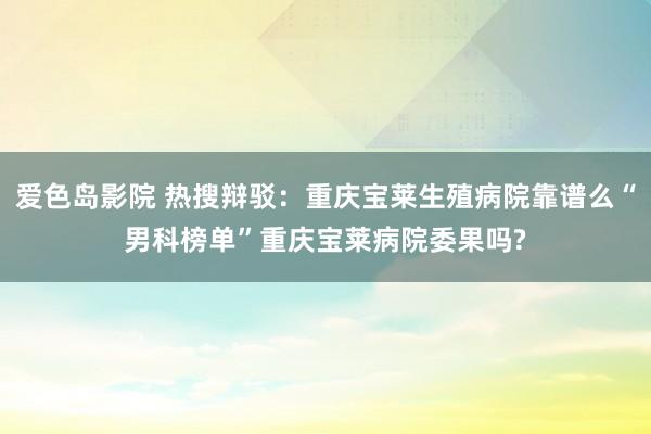 爱色岛影院 热搜辩驳：重庆宝莱生殖病院靠谱么“男科榜单”重庆宝莱病院委果吗?