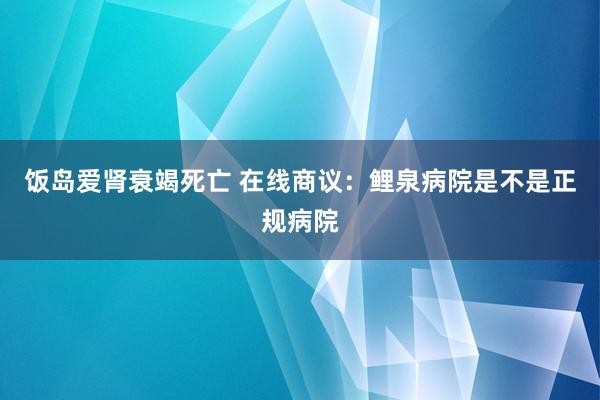 饭岛爱肾衰竭死亡 在线商议：鲤泉病院是不是正规病院