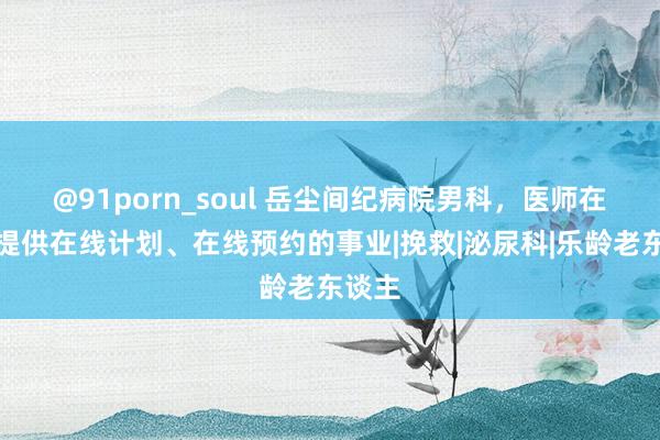 @91porn_soul 岳尘间纪病院男科，医师在线，提供在线计划、在线预约的事业|挽救|泌尿科|乐龄老东谈主