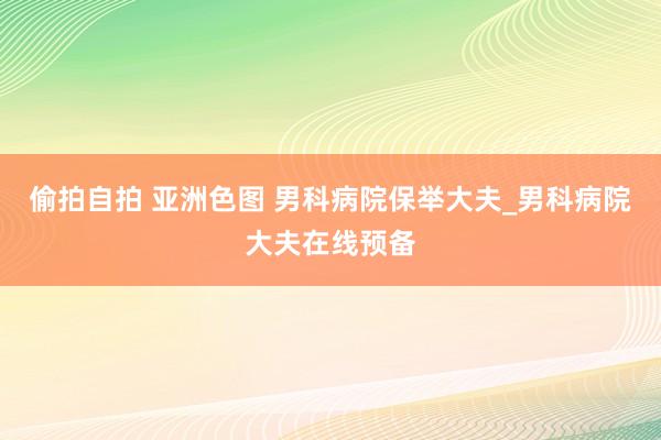 偷拍自拍 亚洲色图 男科病院保举大夫_男科病院大夫在线预备