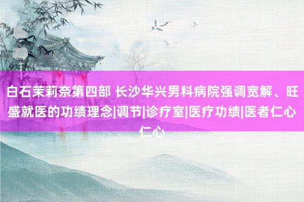 白石茉莉奈第四部 长沙华兴男科病院强调宽解、旺盛就医的功绩理念|调节|诊疗室|医疗功绩|医者仁心