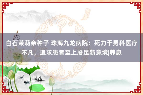 白石茉莉奈种子 珠海九龙病院：死力于男科医疗不凡，追求患者至上餍足新意境|养息