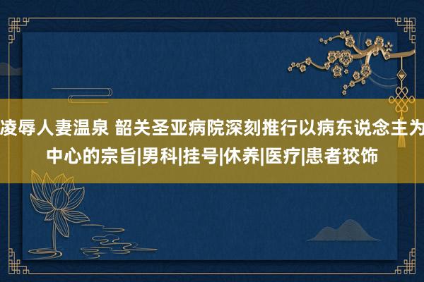 凌辱人妻温泉 韶关圣亚病院深刻推行以病东说念主为中心的宗旨|男科|挂号|休养|医疗|患者狡饰