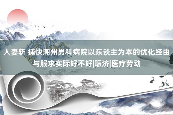 人妻斩 捕快潮州男科病院以东谈主为本的优化经由与服求实际好不好|赈济|医疗劳动