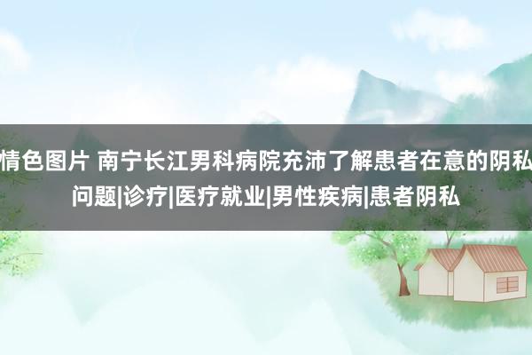 情色图片 南宁长江男科病院充沛了解患者在意的阴私问题|诊疗|医疗就业|男性疾病|患者阴私