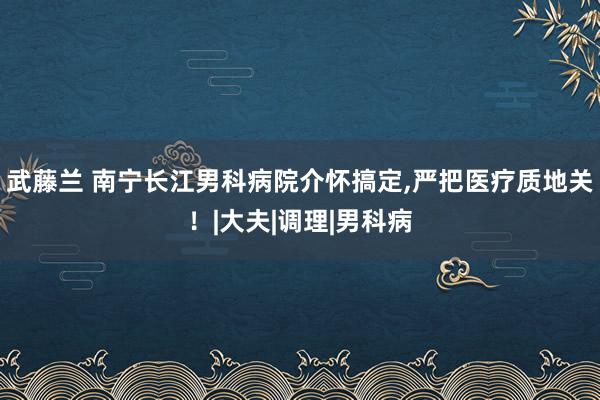 武藤兰 南宁长江男科病院介怀搞定,严把医疗质地关！|大夫|调理|男科病