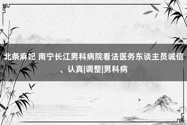 北条麻妃 南宁长江男科病院看法医务东谈主员诚信、认真|调整|男科病