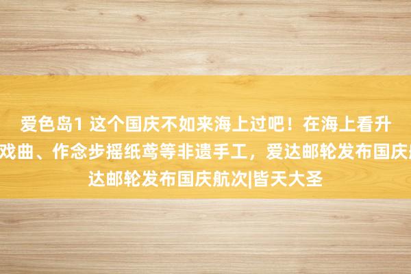 爱色岛1 这个国庆不如来海上过吧！在海上看升国旗、听名家戏曲、作念步摇纸鸢等非遗手工，爱达邮轮发布国庆航次|皆天大圣