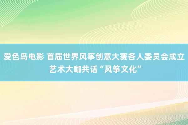 爱色岛电影 首届世界风筝创意大赛各人委员会成立 艺术大咖共话“风筝文化”