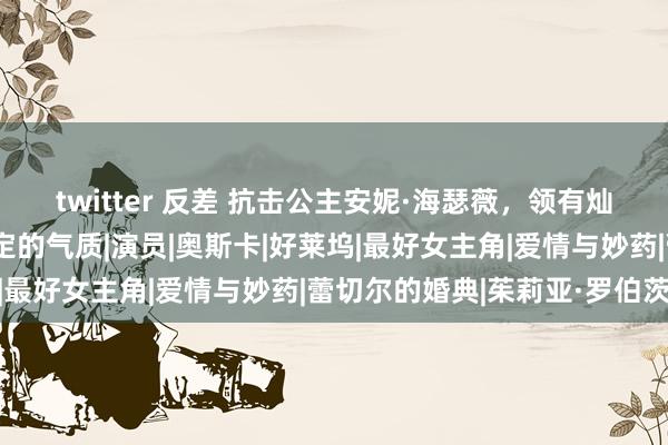 twitter 反差 抗击公主安妮·海瑟薇，领有灿烂明媚的笑貌和高尚规定的气质|演员|奥斯卡|好莱坞|最好女主角|爱情与妙药|蕾切尔的婚典|茱莉亚·罗伯茨