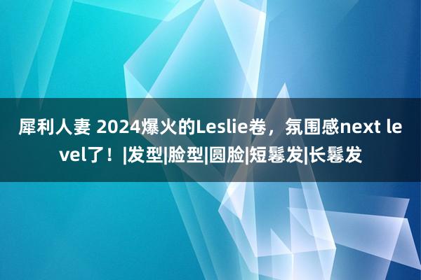 犀利人妻 2024爆火的Leslie卷，氛围感next level了！|发型|脸型|圆脸|短鬈发|长鬈发