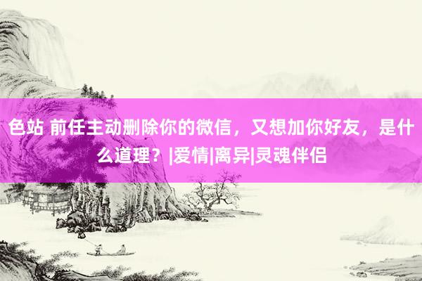 色站 前任主动删除你的微信，又想加你好友，是什么道理？|爱情|离异|灵魂伴侣