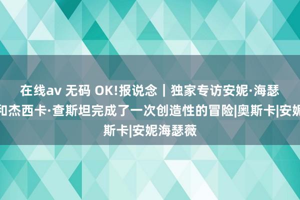 在线av 无码 OK!报说念｜独家专访安妮·海瑟薇：我和杰西卡·查斯坦完成了一次创造性的冒险|奥斯卡|安妮海瑟薇