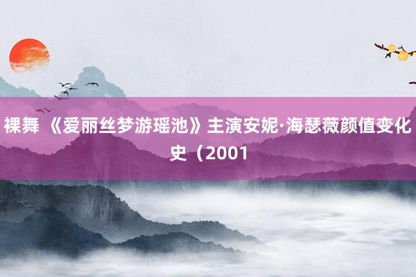 裸舞 《爱丽丝梦游瑶池》主演安妮·海瑟薇颜值变化史（2001